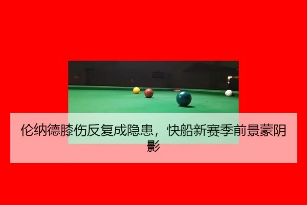 伦纳德膝伤反复成隐患，快船新赛季前景蒙阴影 | hth